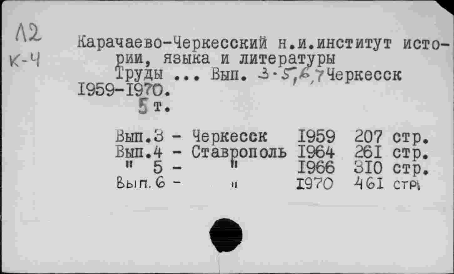 ﻿ЛІ
к-Ч
Карачаево-Черкесский н.и.институт истории, языка и литературы
Труды ... Выл. -3 - .Г ь 7 Черкесск І959-І97О.
5 т.
Вып.З - Черкесск 1959 207 стр.
Выл.4 - Ставрополь 1964 261 стр.
" 5 -	R	1966 310 стр.
Вы и. (о -	и	1970 4 <01 стрі